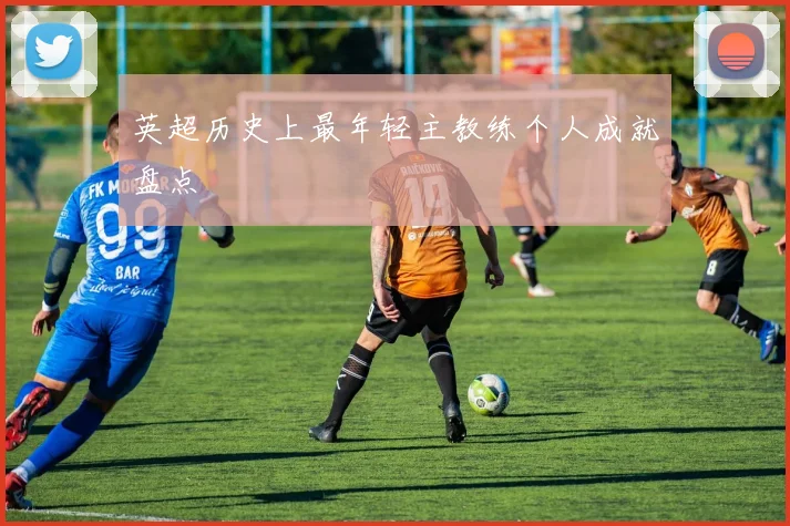 英超历史上最年轻主教练个人成就盘点