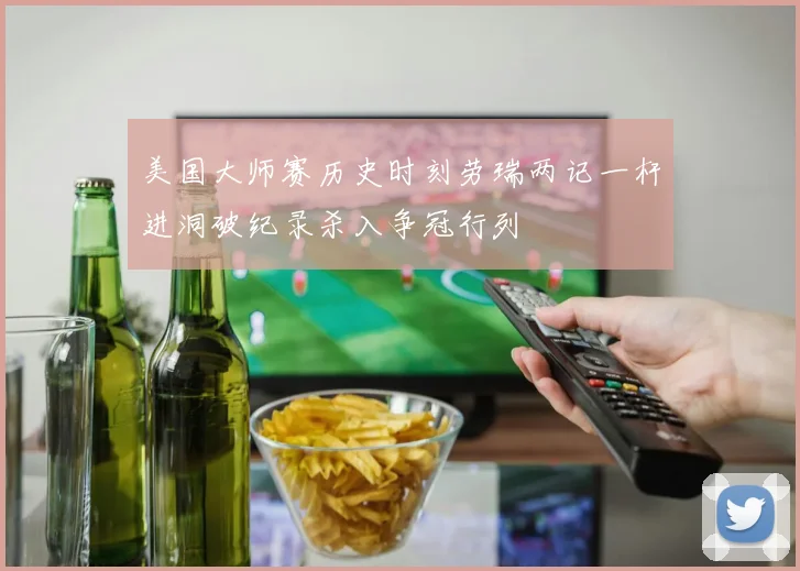 美国大师赛历史时刻劳瑞两记一杆进洞破纪录杀入争冠行列